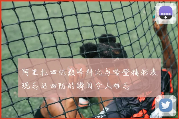 阿里扎回忆巅峰科比与哈登精彩表现忘记回防的瞬间令人难忘